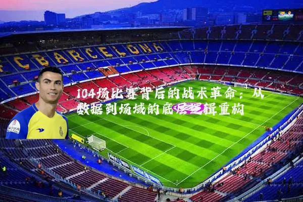 104场比赛背后的战术革命:从数据到场域的底层逻辑重构