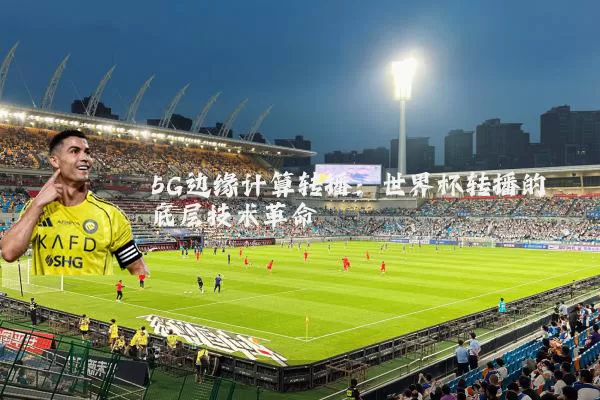 5G边缘计算转播:世界杯转播的底层技术革命